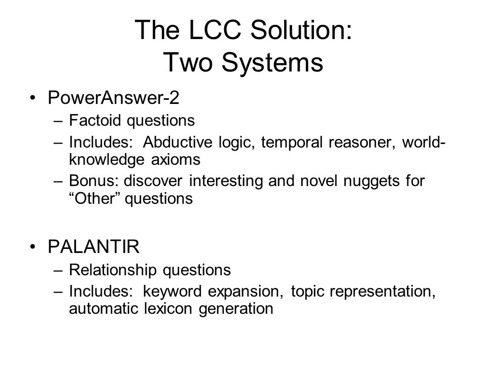 The LCC Solution: Two Systems PowerAnswer-2 –Factoid questions –Includes: Abductive logic, temporal reasoner, world- knowledge axioms –Bonus: discover interesting and novel nuggets for Other questions PALANTIR –Relationship questions –Includes: keyword expansion, topic representation, automatic lexicon generation
