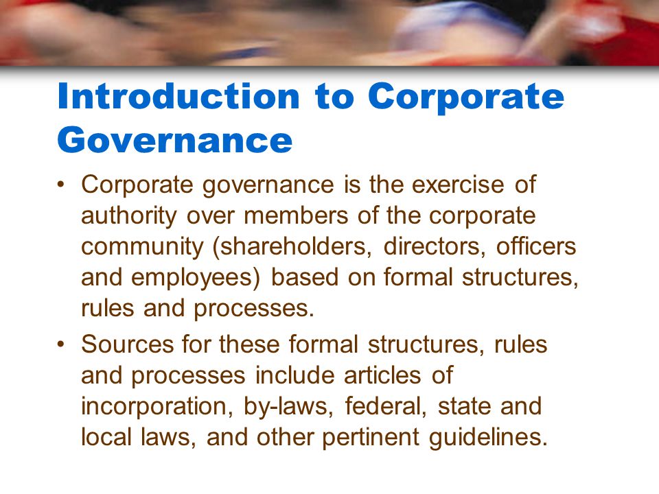 Introduction to Corporate Governance Corporate governance is the exercise of authority over members of the corporate community (shareholders, directors, officers and employees) based on formal structures, rules and processes.