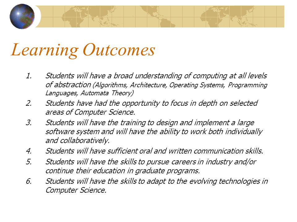 Learning Outcomes 1.Students will have a broad understanding of computing at all levels of abstraction (Algorithms, Architecture, Operating Systems, Programming Languages, Automata Theory) 2.Students have had the opportunity to focus in depth on selected areas of Computer Science.