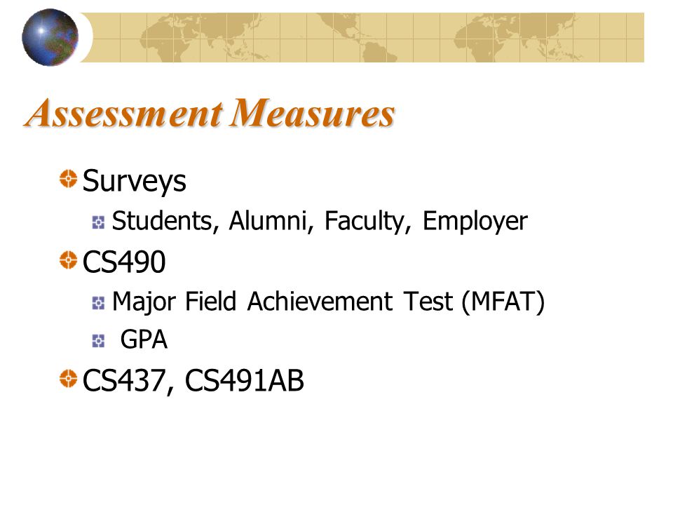 Assessment Measures Surveys Students, Alumni, Faculty, Employer CS490 Major Field Achievement Test (MFAT) GPA CS437, CS491AB