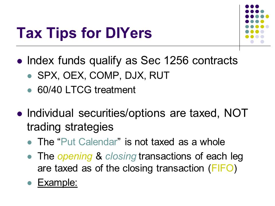 Tax Tips for DIYers Index funds qualify as Sec 1256 contracts SPX, OEX, COMP, DJX, RUT 60/40 LTCG treatment Individual securities/options are taxed, NOT trading strategies The Put Calendar is not taxed as a whole The opening & closing transactions of each leg are taxed as of the closing transaction (FIFO) Example: