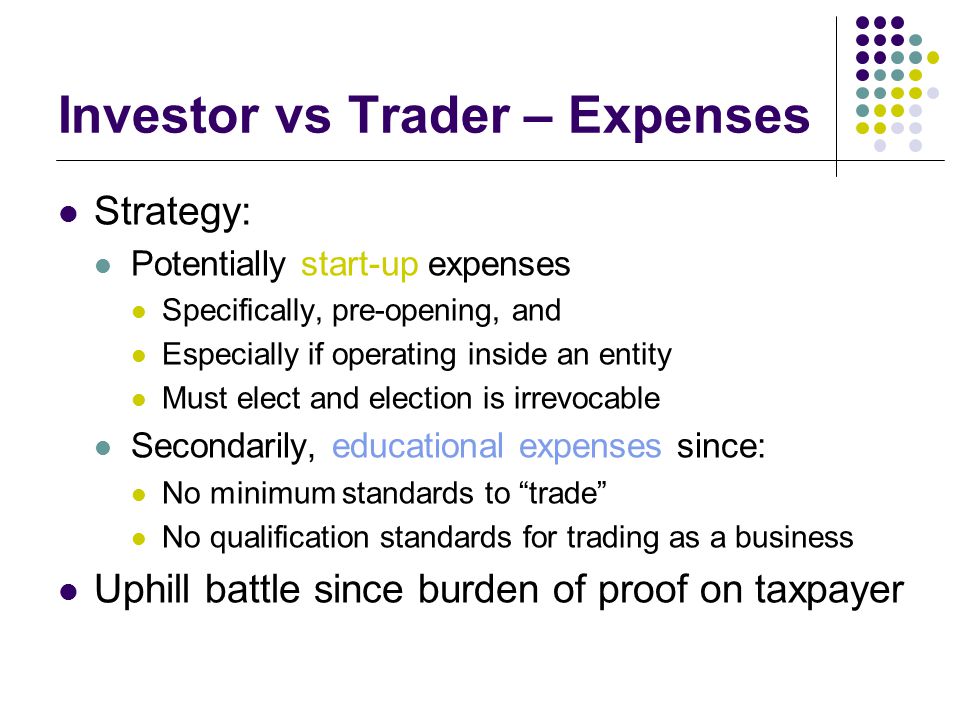 Investor vs Trader – Expenses Strategy: Potentially start-up expenses Specifically, pre-opening, and Especially if operating inside an entity Must elect and election is irrevocable Secondarily, educational expenses since: No minimum standards to trade No qualification standards for trading as a business Uphill battle since burden of proof on taxpayer