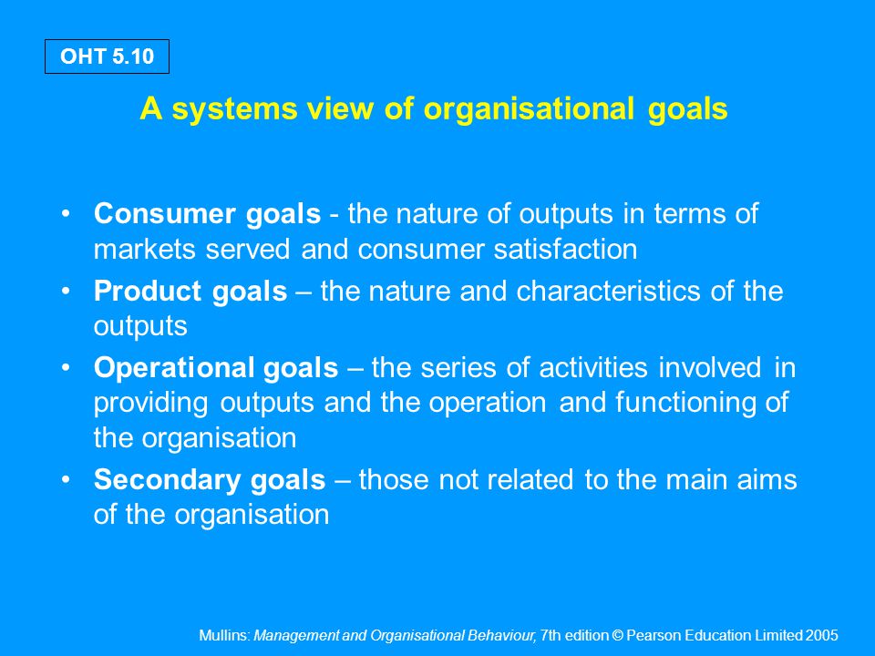 Mullins: Management and Organisational Behaviour, 7th edition © Pearson Education Limited 2005 OHT 5.10 A systems view of organisational goals Consumer goals - the nature of outputs in terms of markets served and consumer satisfaction Product goals – the nature and characteristics of the outputs Operational goals – the series of activities involved in providing outputs and the operation and functioning of the organisation Secondary goals – those not related to the main aims of the organisation