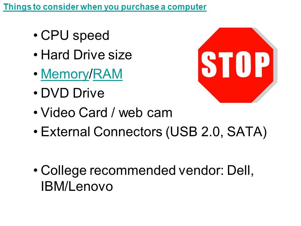 Things to consider when you purchase a computer CPU speed Hard Drive size Memory/RAMMemoryRAM DVD Drive Video Card / web cam External Connectors (USB 2.0, SATA) College recommended vendor: Dell, IBM/Lenovo
