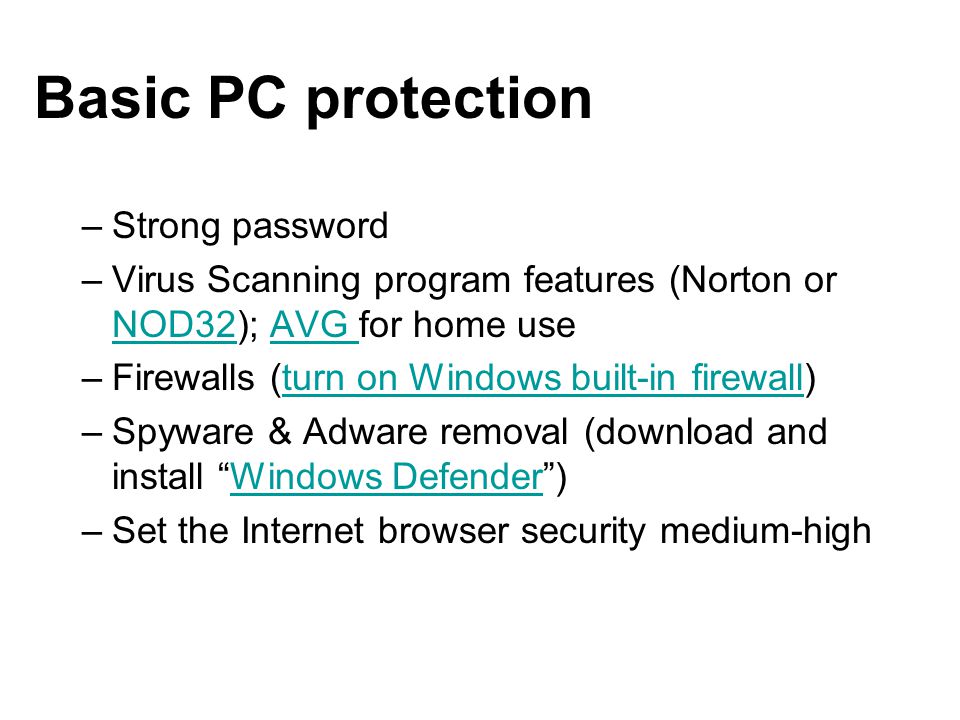 Basic PC protection –Strong password –Virus Scanning program features (Norton or NOD32); AVG for home use NOD32AVG –Firewalls (turn on Windows built-in firewall)turn on Windows built-in firewall –Spyware & Adware removal (download and install Windows Defender )Windows Defender –Set the Internet browser security medium-high