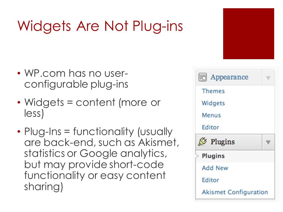 Widgets Are Not Plug-ins WP.com has no user- configurable plug-ins Widgets = content (more or less) Plug-Ins = functionality (usually are back-end, such as Akismet, statistics or Google analytics, but may provide short-code functionality or easy content sharing)
