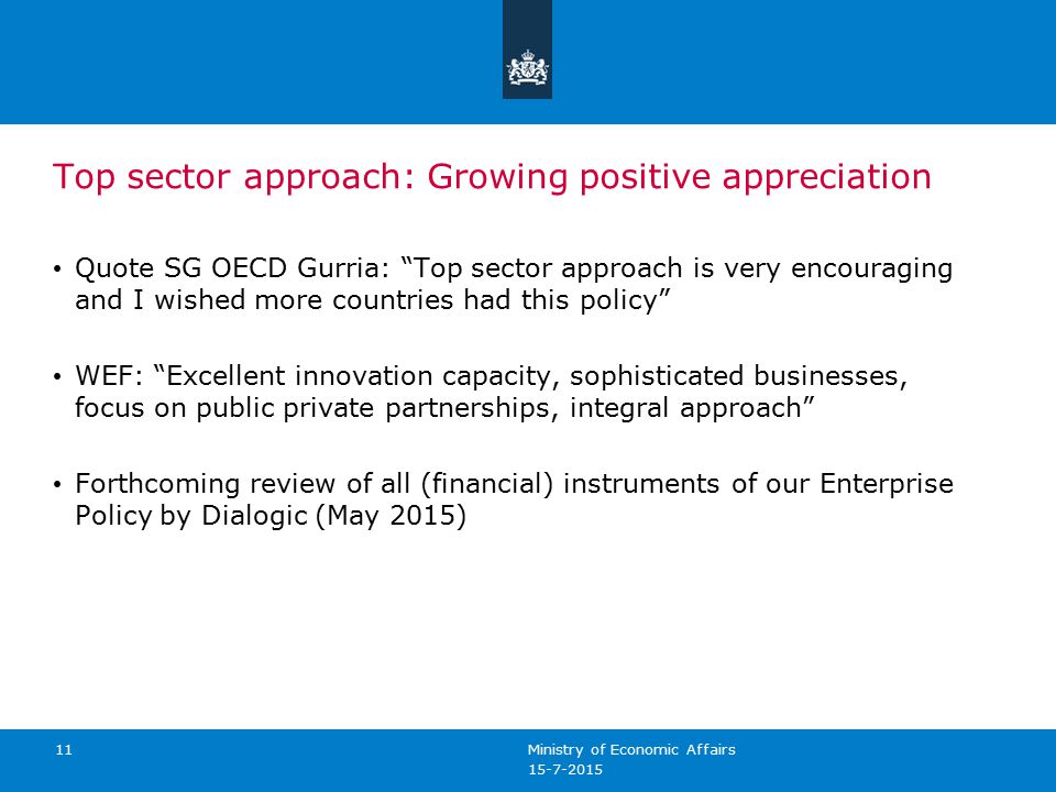 Top sector approach: Growing positive appreciation Quote SG OECD Gurria: Top sector approach is very encouraging and I wished more countries had this policy WEF: Excellent innovation capacity, sophisticated businesses, focus on public private partnerships, integral approach Forthcoming review of all (financial) instruments of our Enterprise Policy by Dialogic (May 2015) Ministry of Economic Affairs 11