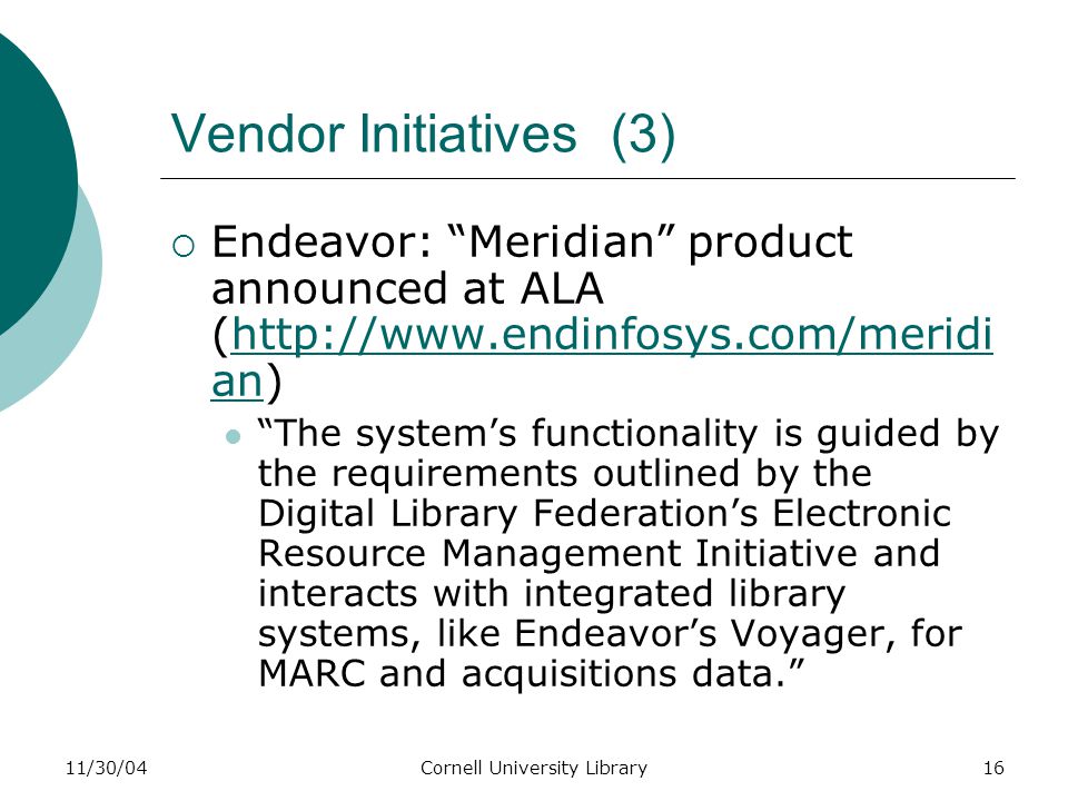 11/30/04Cornell University Library16 Vendor Initiatives (3)  Endeavor: Meridian product announced at ALA (  an)  an The system’s functionality is guided by the requirements outlined by the Digital Library Federation’s Electronic Resource Management Initiative and interacts with integrated library systems, like Endeavor’s Voyager, for MARC and acquisitions data.