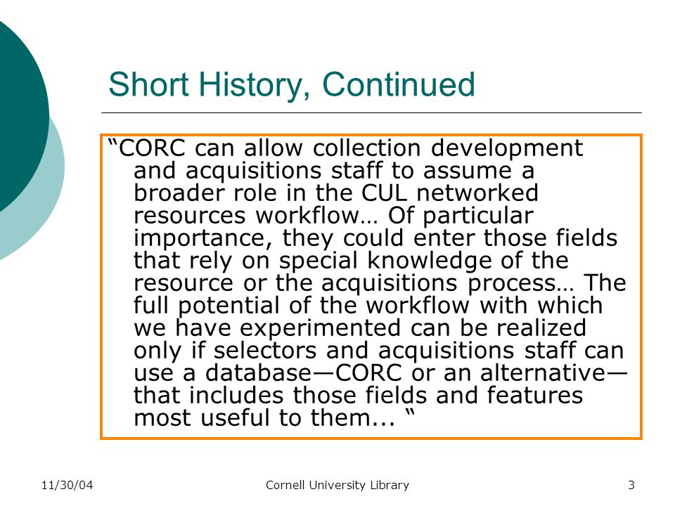 11/30/04Cornell University Library3 Short History, Continued CORC can allow collection development and acquisitions staff to assume a broader role in the CUL networked resources workflow… Of particular importance, they could enter those fields that rely on special knowledge of the resource or the acquisitions process… The full potential of the workflow with which we have experimented can be realized only if selectors and acquisitions staff can use a database—CORC or an alternative— that includes those fields and features most useful to them...