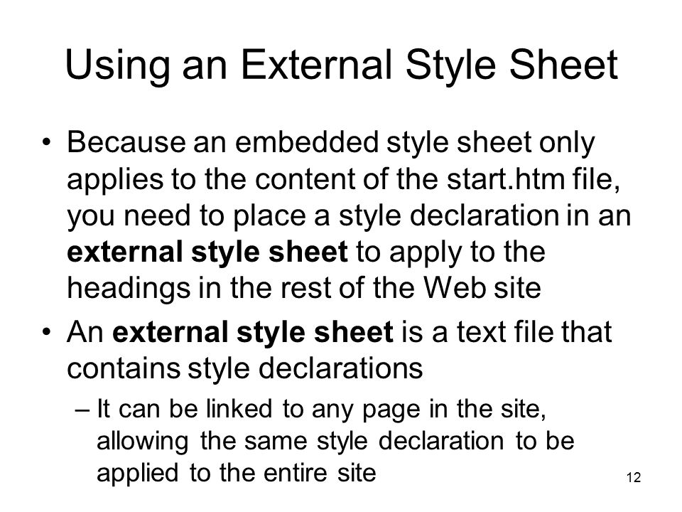 12 Using an External Style Sheet Because an embedded style sheet only applies to the content of the start.htm file, you need to place a style declaration in an external style sheet to apply to the headings in the rest of the Web site An external style sheet is a text file that contains style declarations –It can be linked to any page in the site, allowing the same style declaration to be applied to the entire site