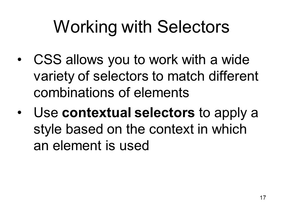17 Working with Selectors CSS allows you to work with a wide variety of selectors to match different combinations of elements Use contextual selectors to apply a style based on the context in which an element is used