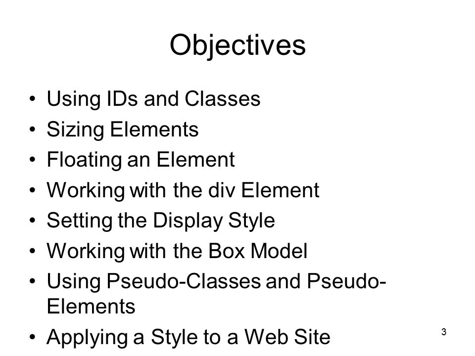 3 Objectives Using IDs and Classes Sizing Elements Floating an Element Working with the div Element Setting the Display Style Working with the Box Model Using Pseudo-Classes and Pseudo- Elements Applying a Style to a Web Site