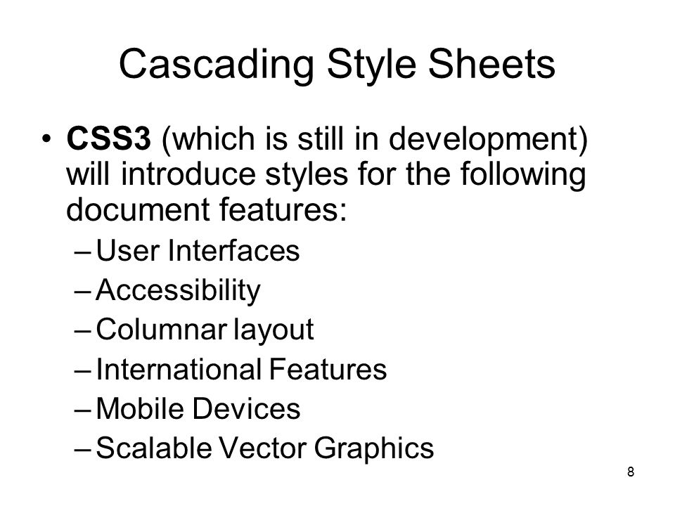 8 Cascading Style Sheets CSS3 (which is still in development) will introduce styles for the following document features: –User Interfaces –Accessibility –Columnar layout –International Features –Mobile Devices –Scalable Vector Graphics