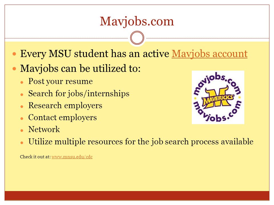Mavjobs.com Every MSU student has an active Mavjobs accountMavjobs account Mavjobs can be utilized to: ● Post your resume ● Search for jobs/internships ● Research employers ● Contact employers ● Network ● Utilize multiple resources for the job search process available Check it out at: