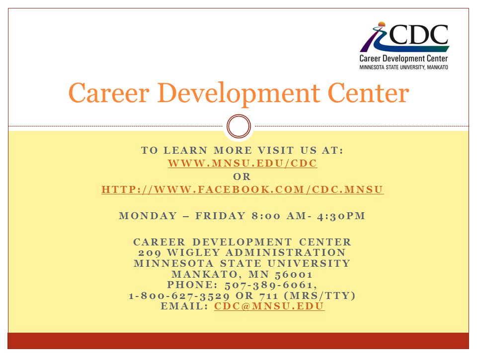 TO LEARN MORE VISIT US AT:   OR   MONDAY – FRIDAY 8:00 AM- 4:30PM CAREER DEVELOPMENT CENTER 209 WIGLEY ADMINISTRATION MINNESOTA STATE UNIVERSITY MANKATO, MN PHONE: , OR 711 (MRS/TTY)   Career Development Center