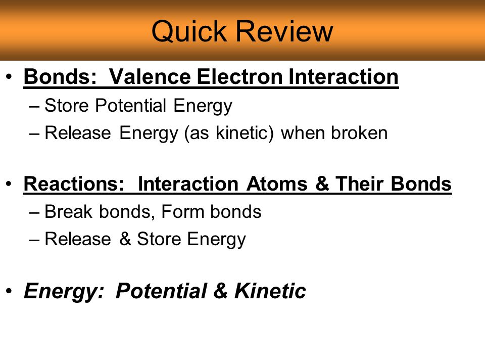 Quick Review Bonds: Valence Electron Interaction –Store Potential Energy –Release Energy (as kinetic) when broken Reactions: Interaction Atoms & Their Bonds –Break bonds, Form bonds –Release & Store Energy Energy: Potential & Kinetic