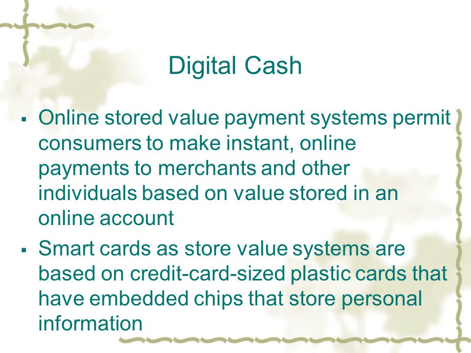 Digital Cash  Online stored value payment systems permit consumers to make instant, online payments to merchants and other individuals based on value stored in an online account  Smart cards as store value systems are based on credit-card-sized plastic cards that have embedded chips that store personal information