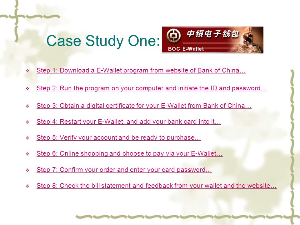 Case Study One: BOC E-wallet  Step 1: Download a E-Wallet program from website of Bank of China… Step 1: Download a E-Wallet program from website of Bank of China…  Step 2: Run the program on your computer and initiate the ID and password… Step 2: Run the program on your computer and initiate the ID and password…  Step 3: Obtain a digital certificate for your E-Wallet from Bank of China… Step 3: Obtain a digital certificate for your E-Wallet from Bank of China…  Step 4: Restart your E-Wallet, and add your bank card into it… Step 4: Restart your E-Wallet, and add your bank card into it…  Step 5: Verify your account and be ready to purchase… Step 5: Verify your account and be ready to purchase…  Step 6: Online shopping and choose to pay via your E-Wallet… Step 6: Online shopping and choose to pay via your E-Wallet…  Step 7: Confirm your order and enter your card password… Step 7: Confirm your order and enter your card password…  Step 8: Check the bill statement and feedback from your wallet and the website… Step 8: Check the bill statement and feedback from your wallet and the website…