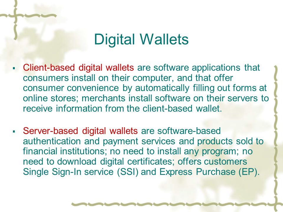 Digital Wallets  Client-based digital wallets are software applications that consumers install on their computer, and that offer consumer convenience by automatically filling out forms at online stores; merchants install software on their servers to receive information from the client-based wallet.