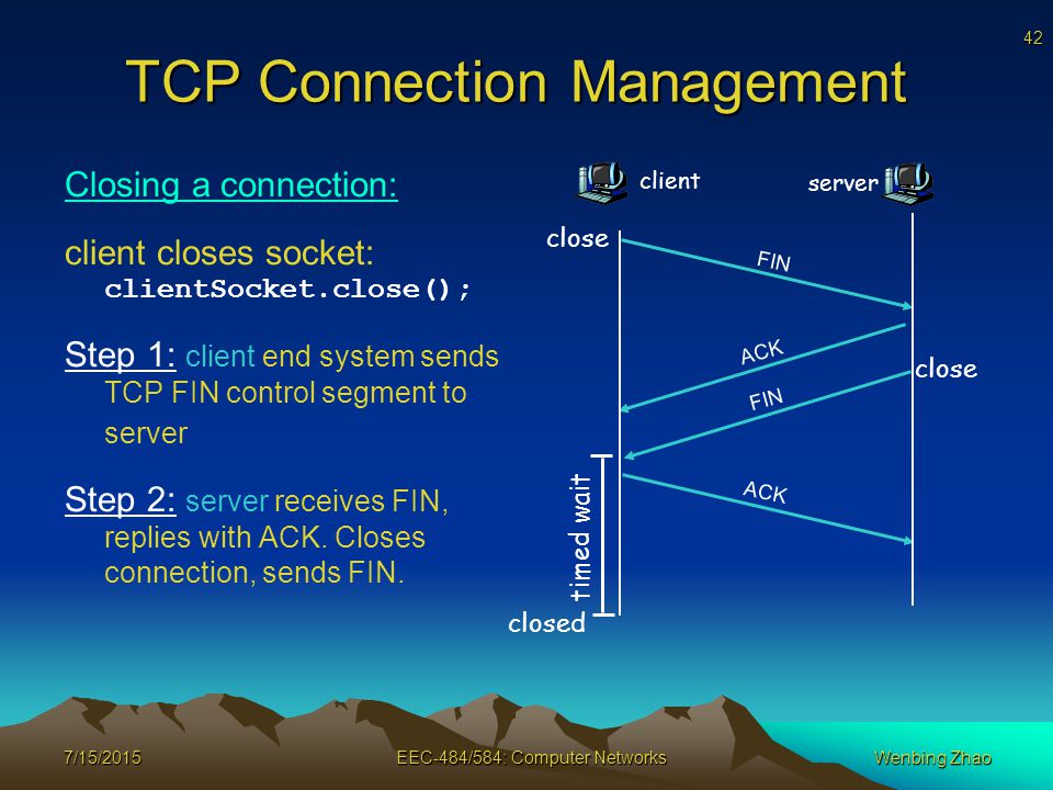 42 7/15/2015EEC-484/584: Computer Networks TCP Connection Management Closing a connection: client closes socket: clientSocket.close(); Step 1: client end system sends TCP FIN control segment to server Step 2: server receives FIN, replies with ACK.