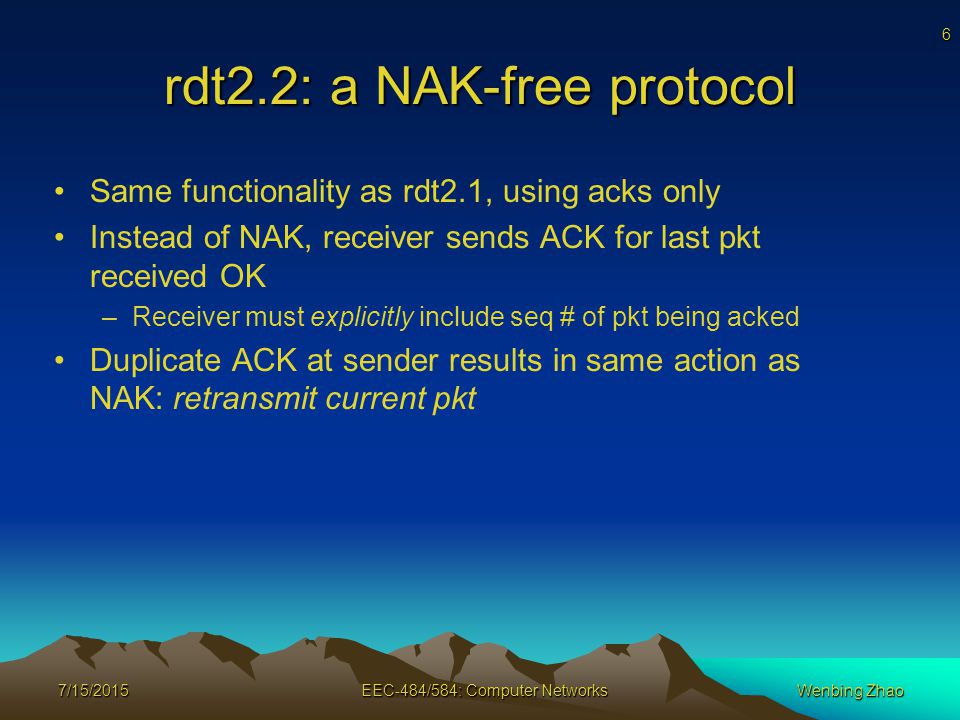 6 rdt2.2: a NAK-free protocol Same functionality as rdt2.1, using acks only Instead of NAK, receiver sends ACK for last pkt received OK –Receiver must explicitly include seq # of pkt being acked Duplicate ACK at sender results in same action as NAK: retransmit current pkt 7/15/2015EEC-484/584: Computer NetworksWenbing Zhao