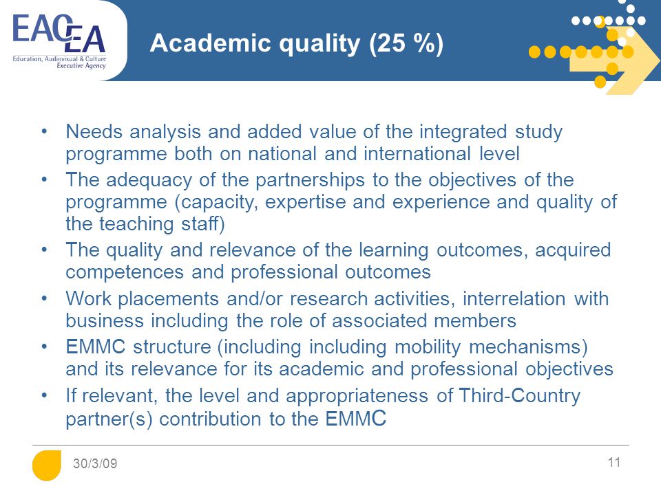 Academic quality (25 %) Needs analysis and added value of the integrated study programme both on national and international level The adequacy of the partnerships to the objectives of the programme (capacity, expertise and experience and quality of the teaching staff) The quality and relevance of the learning outcomes, acquired competences and professional outcomes Work placements and/or research activities, interrelation with business including the role of associated members EMMC structure (including including mobility mechanisms) and its relevance for its academic and professional objectives If relevant, the level and appropriateness of Third-Country partner(s) contribution to the EMM C 11 30/3/09
