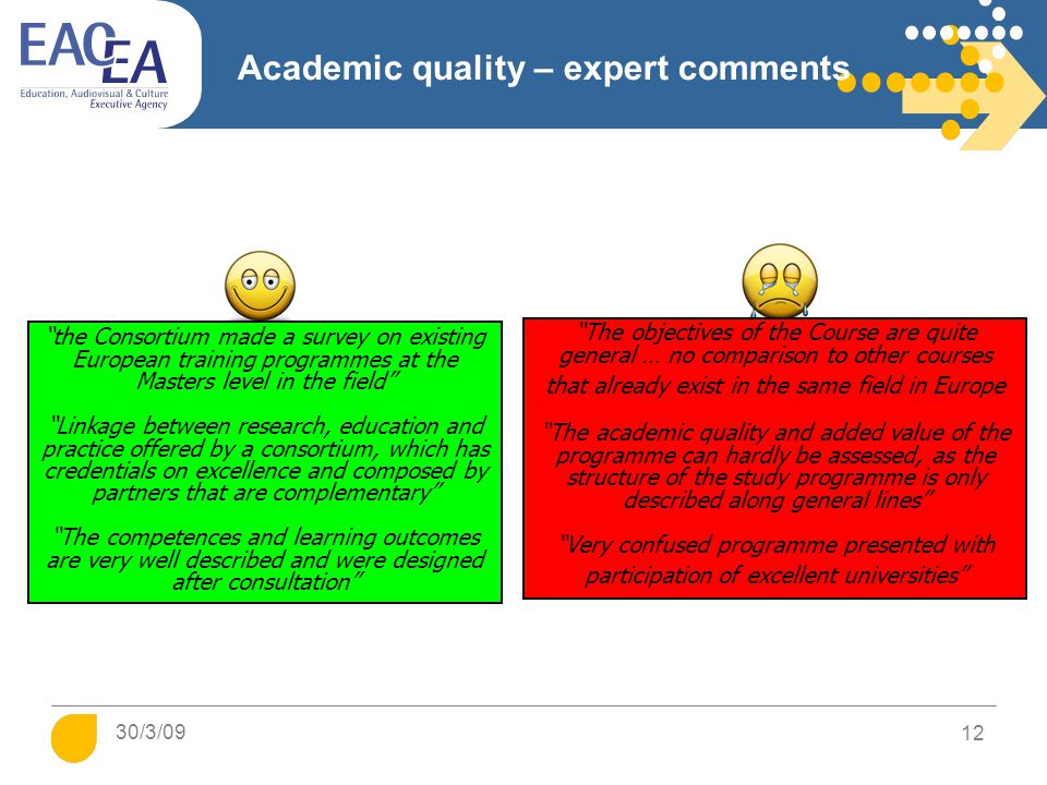 Academic quality – expert comments The objectives of the Course are quite general … no comparison to other courses that already exist in the same field in Europe The academic quality and added value of the programme can hardly be assessed, as the structure of the study programme is only described along general lines Very confused programme presented with participation of excellent universities the Consortium made a survey on existing European training programmes at the Masters level in the field Linkage between research, education and practice offered by a consortium, which has credentials on excellence and composed by partners that are complementary The competences and learning outcomes are very well described and were designed after consultation 30/3/09 12
