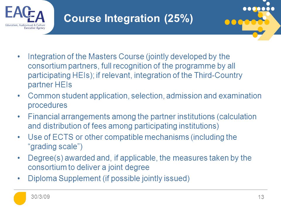 Course Integration (25%) Integration of the Masters Course (jointly developed by the consortium partners, full recognition of the programme by all participating HEIs); if relevant, integration of the Third-Country partner HEIs Common student application, selection, admission and examination procedures Financial arrangements among the partner institutions (calculation and distribution of fees among participating institutions) Use of ECTS or other compatible mechanisms (including the grading scale ) Degree(s) awarded and, if applicable, the measures taken by the consortium to deliver a joint degree Diploma Supplement (if possible jointly issued) 13 30/3/09