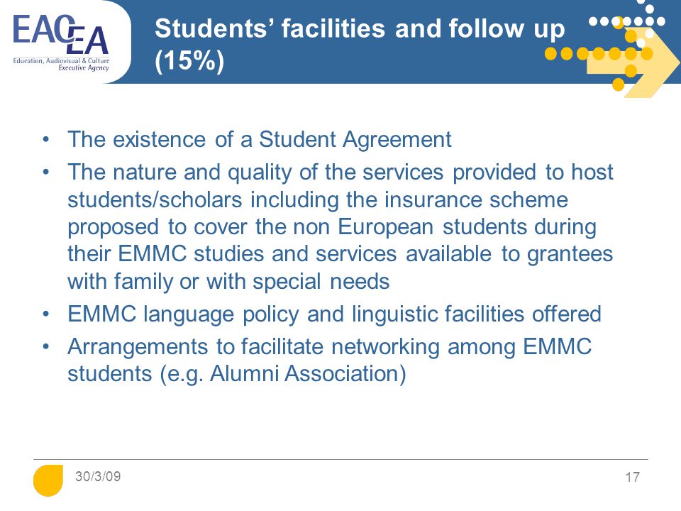 Students’ facilities and follow up (15%) The existence of a Student Agreement The nature and quality of the services provided to host students/scholars including the insurance scheme proposed to cover the non European students during their EMMC studies and services available to grantees with family or with special needs EMMC language policy and linguistic facilities offered Arrangements to facilitate networking among EMMC students (e.g.