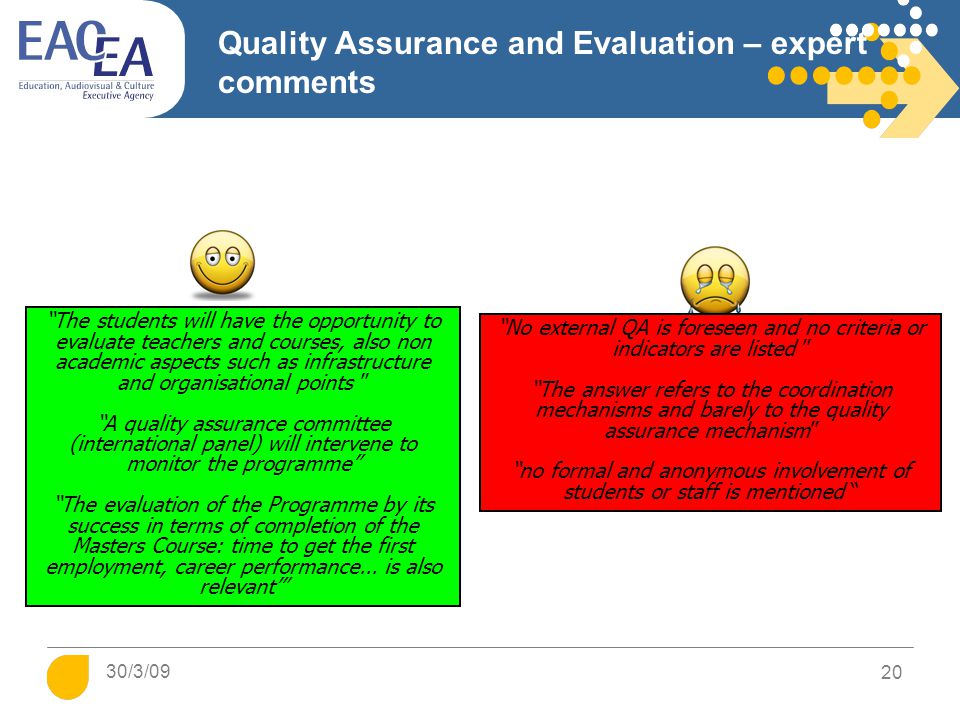 Quality Assurance and Evaluation – expert comments No external QA is foreseen and no criteria or indicators are listed The answer refers to the coordination mechanisms and barely to the quality assurance mechanism no formal and anonymous involvement of students or staff is mentioned The students will have the opportunity to evaluate teachers and courses, also non academic aspects such as infrastructure and organisational points A quality assurance committee (international panel) will intervene to monitor the programme The evaluation of the Programme by its success in terms of completion of the Masters Course: time to get the first employment, career performance...