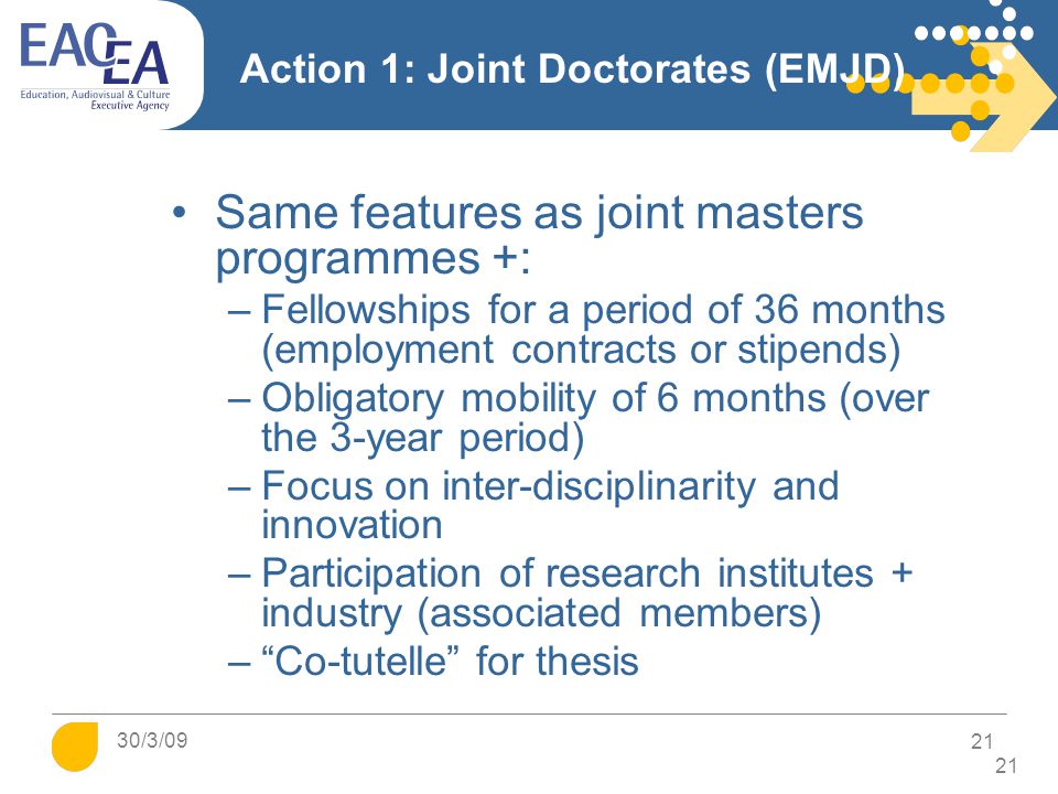 Action 1: Joint Doctorates (EMJD) Same features as joint masters programmes +: –Fellowships for a period of 36 months (employment contracts or stipends) –Obligatory mobility of 6 months (over the 3-year period) –Focus on inter-disciplinarity and innovation –Participation of research institutes + industry (associated members) – Co-tutelle for thesis 21 30/3/09 21