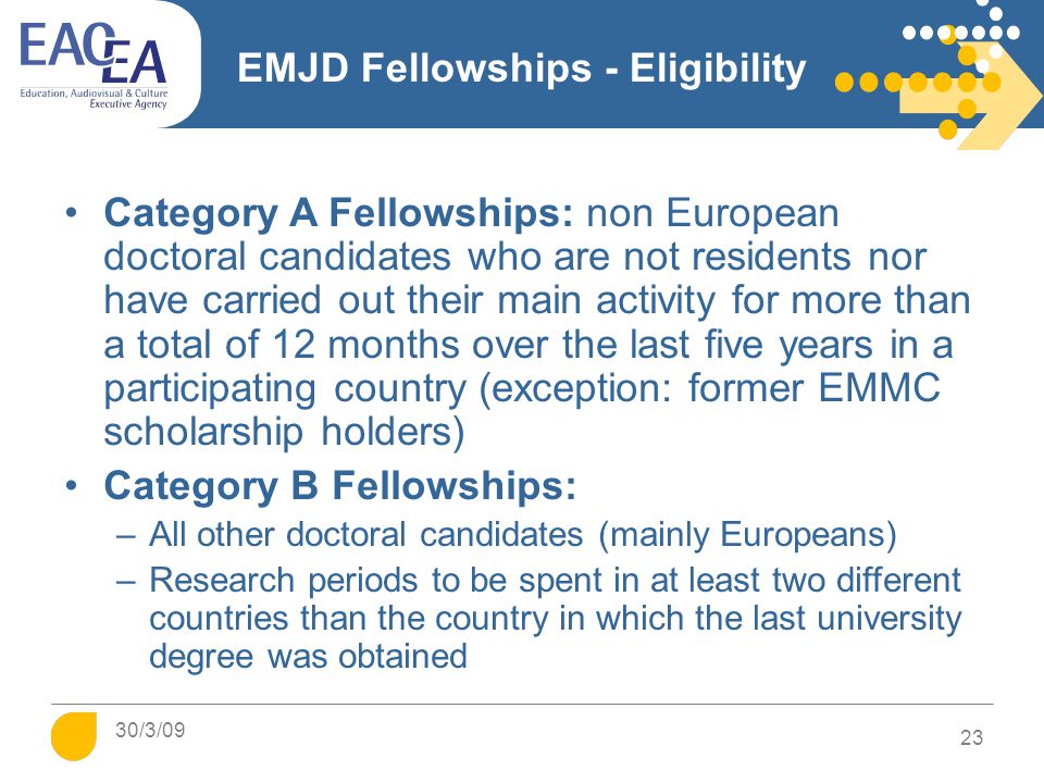 EMJD Fellowships - Eligibility Category A Fellowships: non European doctoral candidates who are not residents nor have carried out their main activity for more than a total of 12 months over the last five years in a participating country (exception: former EMMC scholarship holders) Category B Fellowships: –All other doctoral candidates (mainly Europeans) –Research periods to be spent in at least two different countries than the country in which the last university degree was obtained 23 30/3/09