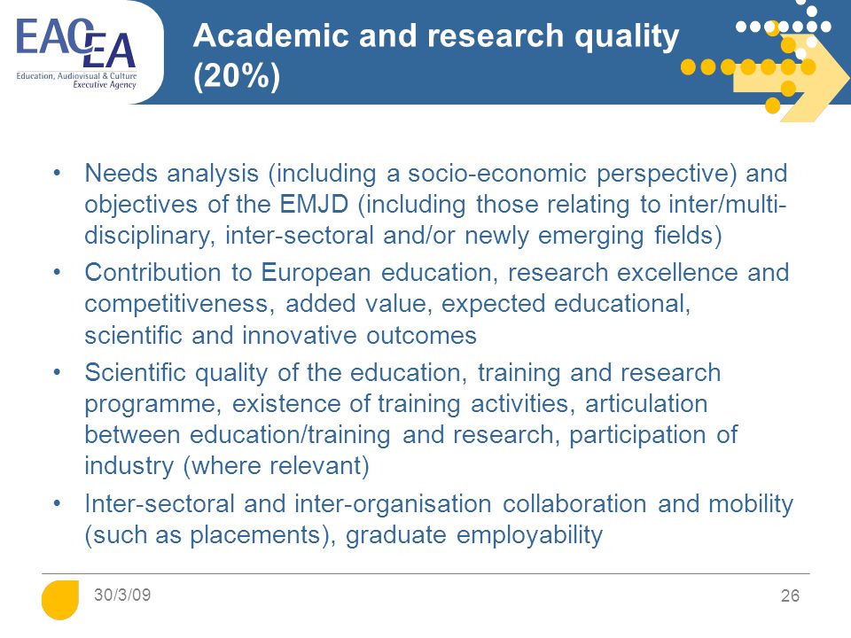 Academic and research quality (20%) Needs analysis (including a socio-economic perspective) and objectives of the EMJD (including those relating to inter/multi- disciplinary, inter-sectoral and/or newly emerging fields) Contribution to European education, research excellence and competitiveness, added value, expected educational, scientific and innovative outcomes Scientific quality of the education, training and research programme, existence of training activities, articulation between education/training and research, participation of industry (where relevant) Inter-sectoral and inter-organisation collaboration and mobility (such as placements), graduate employability 26 30/3/09