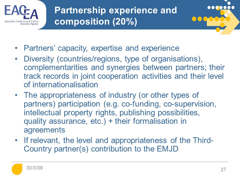 Partnership experience and composition (20%) Partners’ capacity, expertise and experience Diversity (countries/regions, type of organisations), complementarities and synergies between partners; their track records in joint cooperation activities and their level of internationalisation The appropriateness of industry (or other types of partners) participation (e.g.