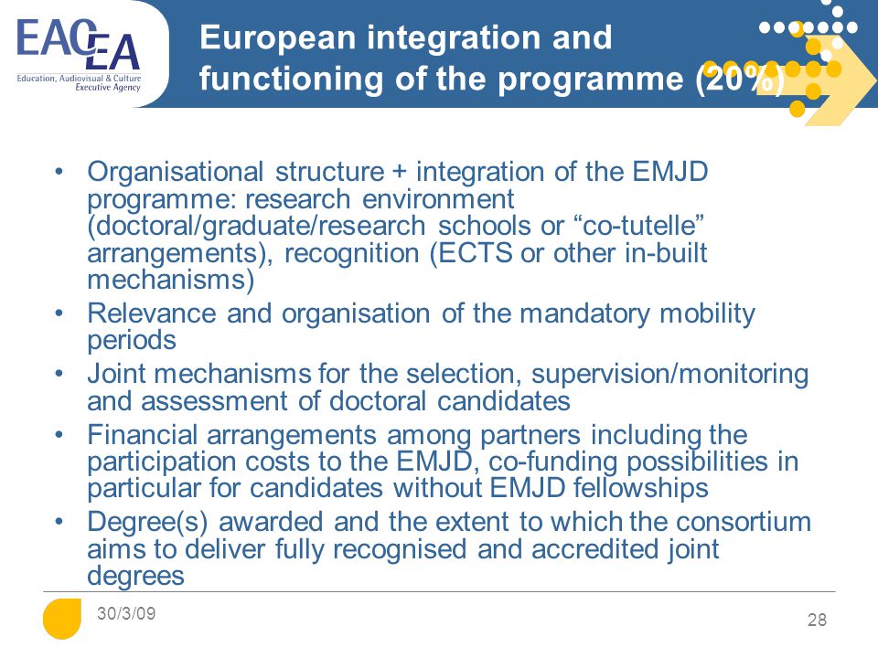 European integration and functioning of the programme (20%) Organisational structure + integration of the EMJD programme: research environment (doctoral/graduate/research schools or co-tutelle arrangements), recognition (ECTS or other in-built mechanisms) Relevance and organisation of the mandatory mobility periods Joint mechanisms for the selection, supervision/monitoring and assessment of doctoral candidates Financial arrangements among partners including the participation costs to the EMJD, co-funding possibilities in particular for candidates without EMJD fellowships Degree(s) awarded and the extent to which the consortium aims to deliver fully recognised and accredited joint degrees 28 30/3/09