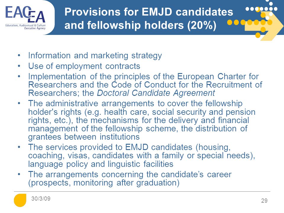 Provisions for EMJD candidates and fellowship holders (20%) Information and marketing strategy Use of employment contracts Implementation of the principles of the European Charter for Researchers and the Code of Conduct for the Recruitment of Researchers; the Doctoral Candidate Agreement The administrative arrangements to cover the fellowship holder s rights (e.g.