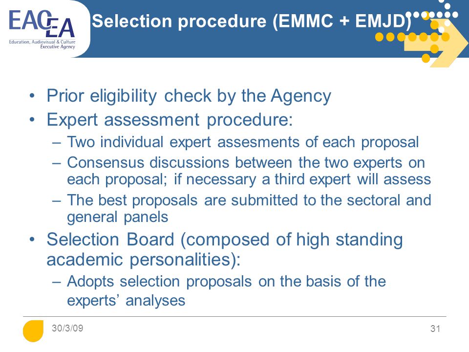 31 Selection procedure (EMMC + EMJD) Prior eligibility check by the Agency Expert assessment procedure: –Two individual expert assesments of each proposal –Consensus discussions between the two experts on each proposal; if necessary a third expert will assess –The best proposals are submitted to the sectoral and general panels Selection Board (composed of high standing academic personalities): –Adopts selection proposals on the basis of the experts’ analyses 30/3/09