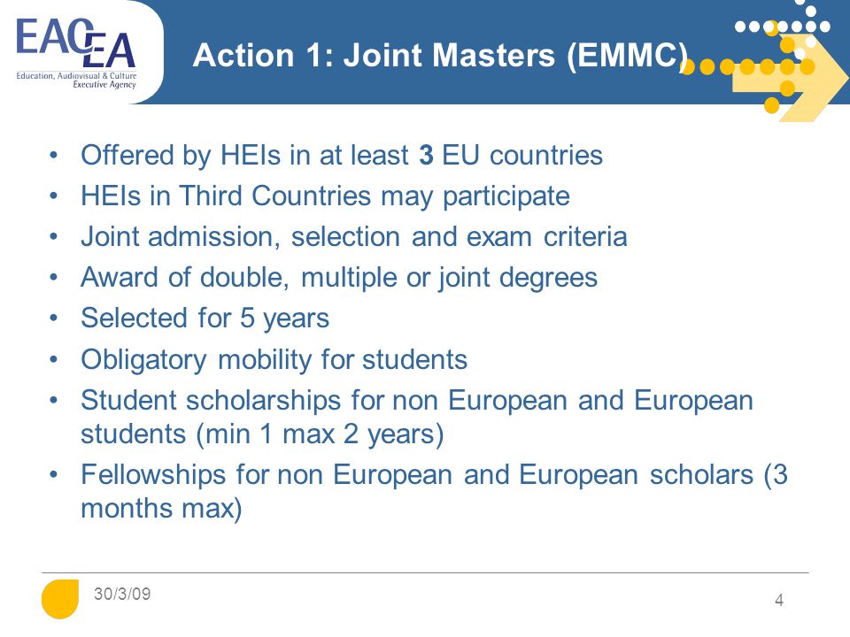 Action 1: Joint Masters (EMMC) Offered by HEIs in at least 3 EU countries HEIs in Third Countries may participate Joint admission, selection and exam criteria Award of double, multiple or joint degrees Selected for 5 years Obligatory mobility for students Student scholarships for non European and European students (min 1 max 2 years) Fellowships for non European and European scholars (3 months max) 4 30/3/09