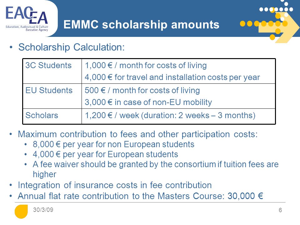 6 EMMC scholarship amounts Maximum contribution to fees and other participation costs: 8,000 € per year for non European students 4,000 € per year for European students A fee waiver should be granted by the consortium if tuition fees are higher Integration of insurance costs in fee contribution Annual flat rate contribution to the Masters Course: 30,000 € Scholarship Calculation: 3C Students1,000 € / month for costs of living 4,000 € for travel and installation costs per year EU Students500 € / month for costs of living 3,000 € in case of non-EU mobility Scholars1,200 € / week (duration: 2 weeks – 3 months) 30/3/09