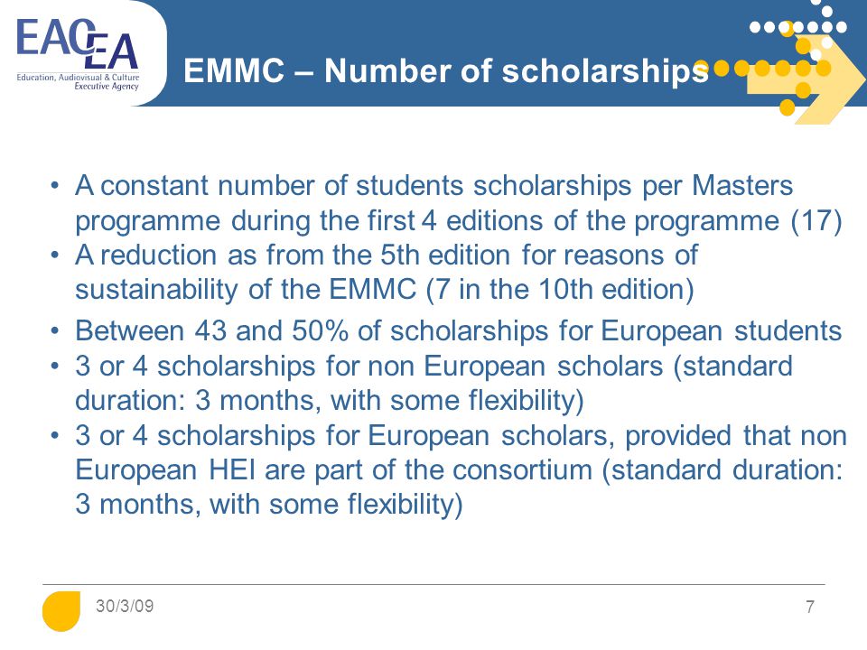 7 EMMC – Number of scholarships A constant number of students scholarships per Masters programme during the first 4 editions of the programme (17) A reduction as from the 5th edition for reasons of sustainability of the EMMC (7 in the 10th edition) Between 43 and 50% of scholarships for European students 3 or 4 scholarships for non European scholars (standard duration: 3 months, with some flexibility) 3 or 4 scholarships for European scholars, provided that non European HEI are part of the consortium (standard duration: 3 months, with some flexibility) 30/3/09