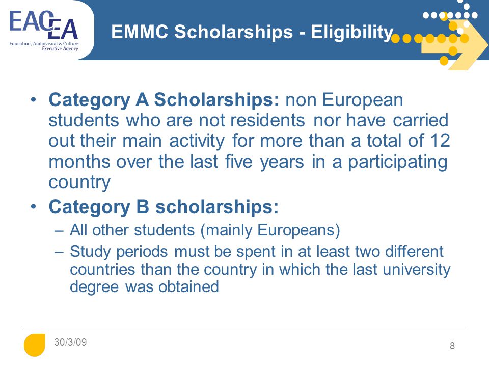 EMMC Scholarships - Eligibility Category A Scholarships: non European students who are not residents nor have carried out their main activity for more than a total of 12 months over the last five years in a participating country Category B scholarships: –All other students (mainly Europeans) –Study periods must be spent in at least two different countries than the country in which the last university degree was obtained 8 30/3/09