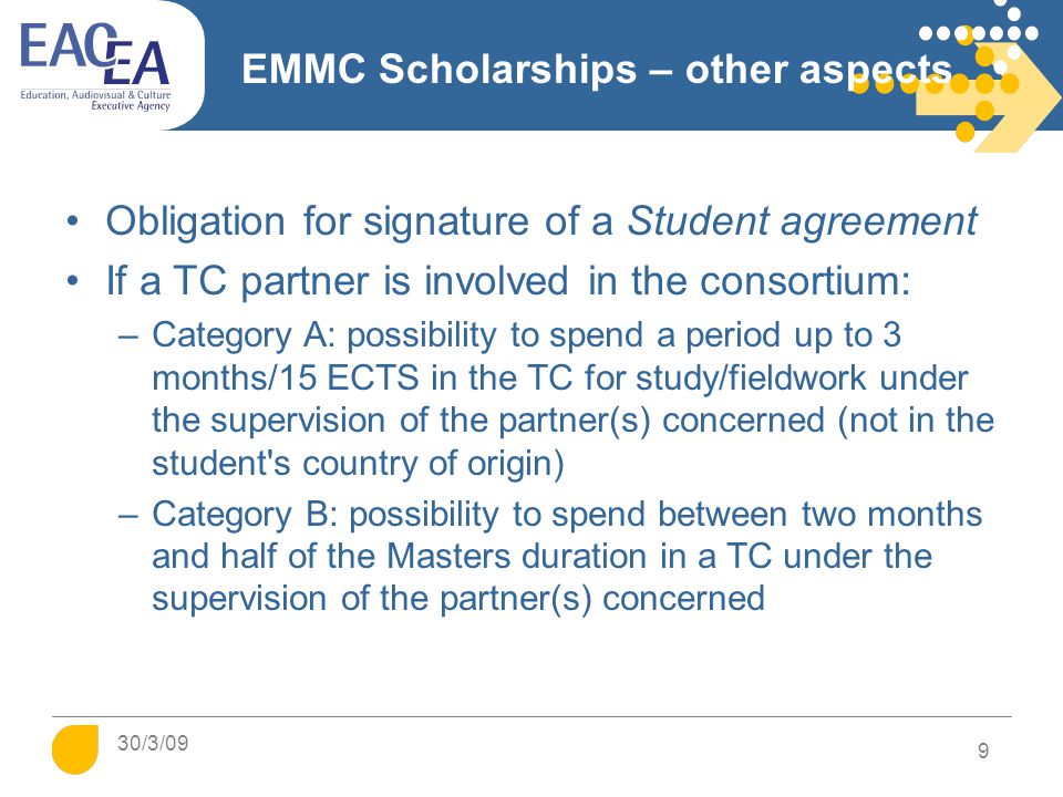 EMMC Scholarships – other aspects Obligation for signature of a Student agreement If a TC partner is involved in the consortium: –Category A: possibility to spend a period up to 3 months/15 ECTS in the TC for study/fieldwork under the supervision of the partner(s) concerned (not in the student s country of origin) –Category B: possibility to spend between two months and half of the Masters duration in a TC under the supervision of the partner(s) concerned 9 30/3/09