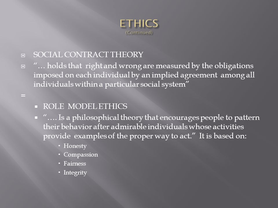  SOCIAL CONTRACT THEORY  … holds that right and wrong are measured by the obligations imposed on each individual by an implied agreement among all individuals within a particular social system =  ROLE MODEL ETHICS  ….