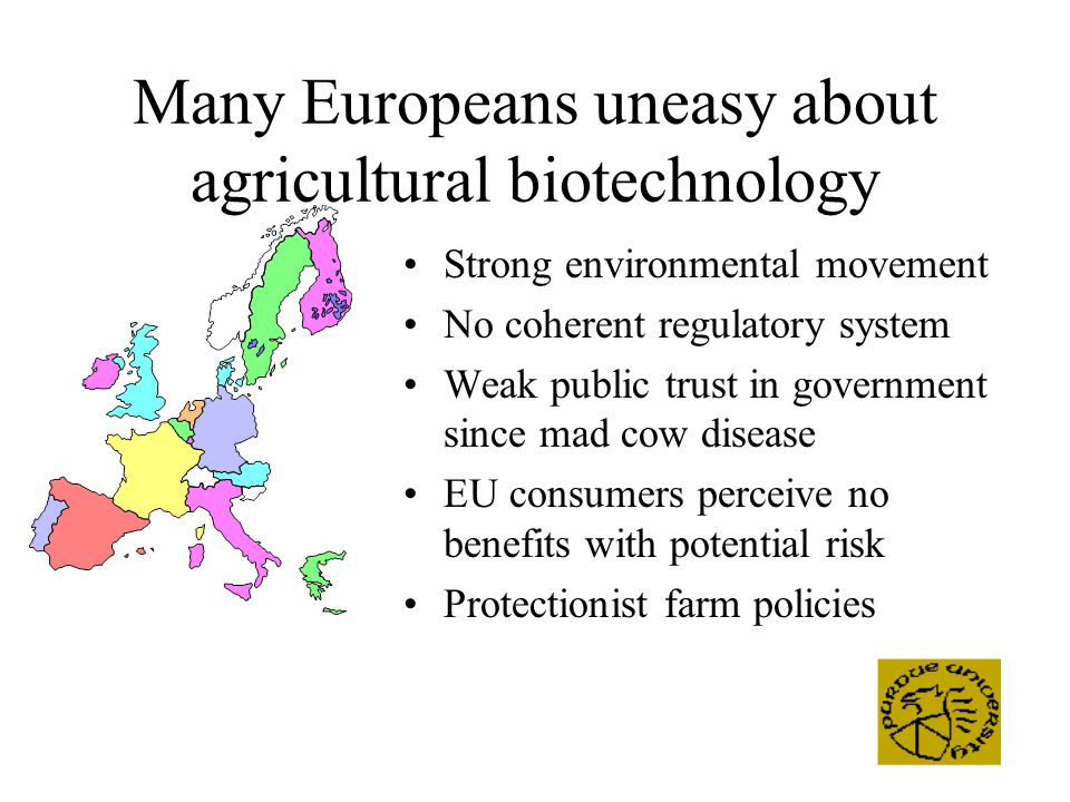 Many Europeans uneasy about agricultural biotechnology Strong environmental movement No coherent regulatory system Weak public trust in government since mad cow disease EU consumers perceive no benefits with potential risk Protectionist farm policies