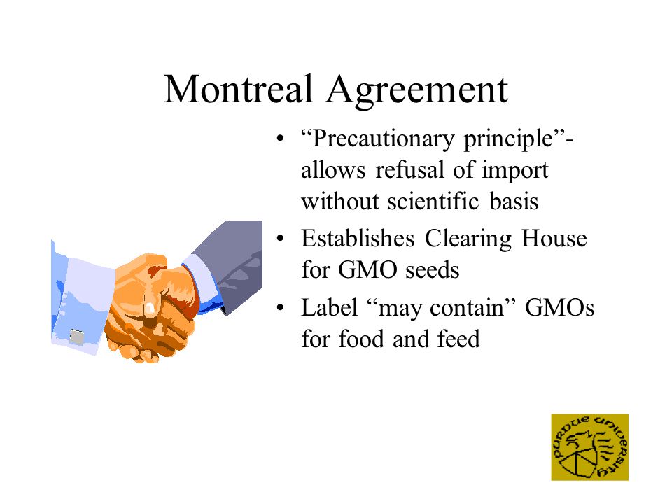 Montreal Agreement Precautionary principle - allows refusal of import without scientific basis Establishes Clearing House for GMO seeds Label may contain GMOs for food and feed