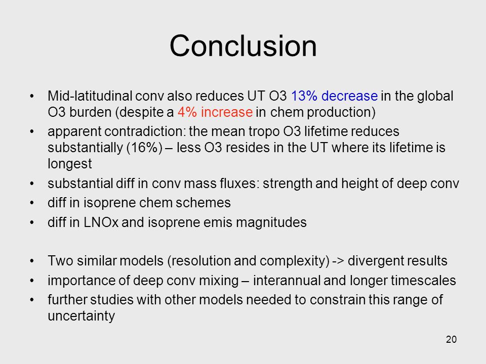 20 Mid-latitudinal conv also reduces UT O3 13% decrease in the global O3 burden (despite a 4% increase in chem production) apparent contradiction: the mean tropo O3 lifetime reduces substantially (16%) – less O3 resides in the UT where its lifetime is longest substantial diff in conv mass fluxes: strength and height of deep conv diff in isoprene chem schemes diff in LNOx and isoprene emis magnitudes Two similar models (resolution and complexity) -> divergent results importance of deep conv mixing – interannual and longer timescales further studies with other models needed to constrain this range of uncertainty Conclusion
