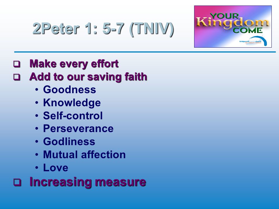 2Peter 1: 5-7 (TNIV)  Make every effort  Add to our saving faith Goodness Knowledge Self-control Perseverance Godliness Mutual affection Love  Increasing measure