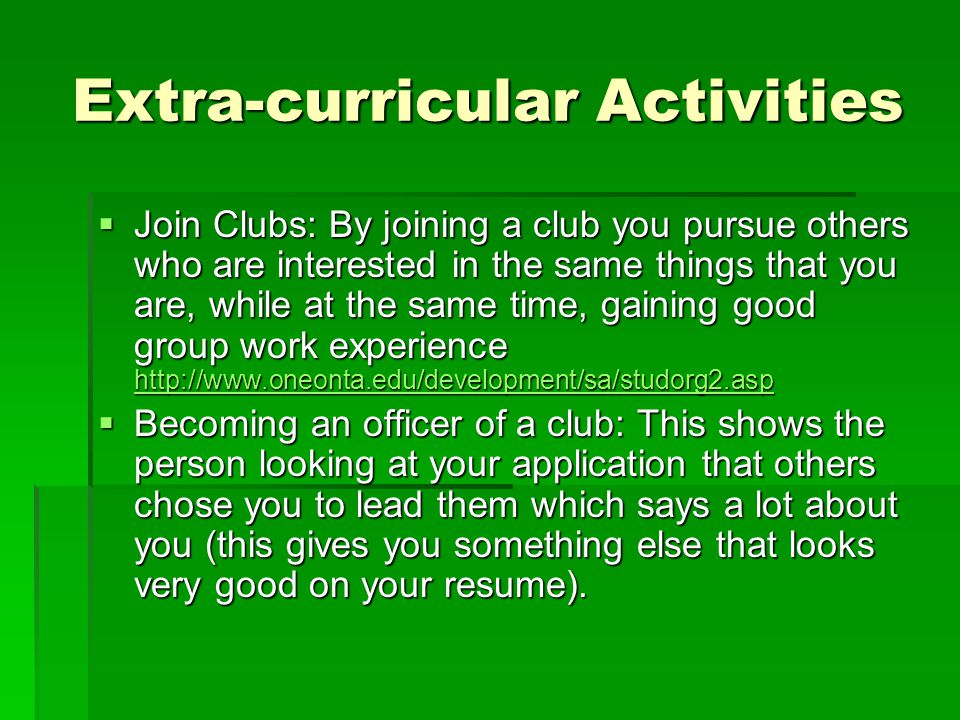 Extra-curricular Activities  Join Clubs: By joining a club you pursue others who are interested in the same things that you are, while at the same time, gaining good group work experience      Becoming an officer of a club: This shows the person looking at your application that others chose you to lead them which says a lot about you (this gives you something else that looks very good on your resume).