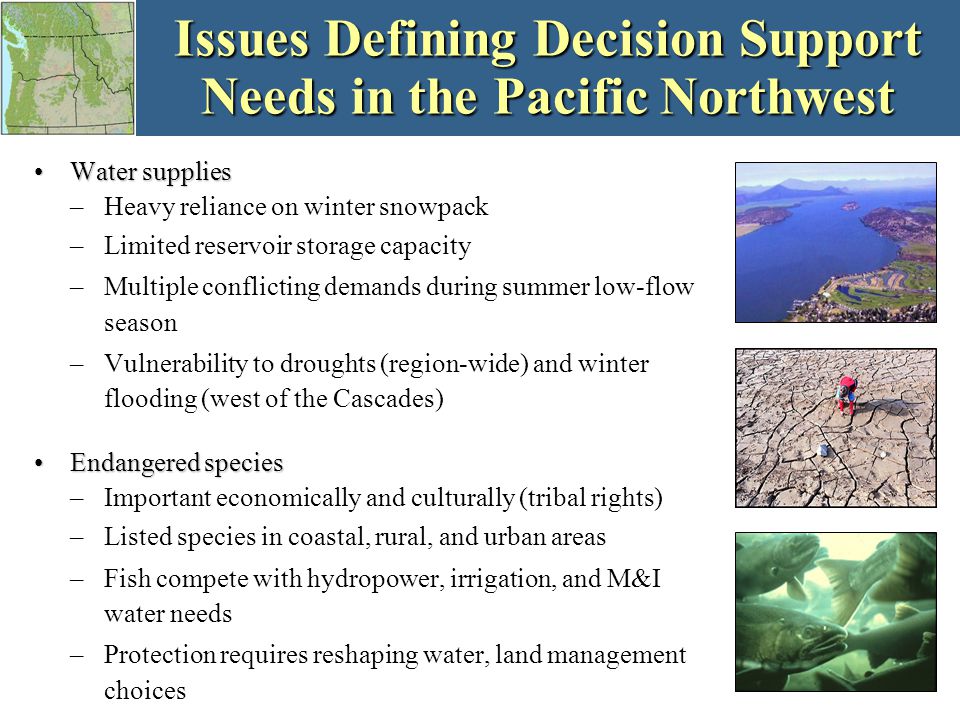 Issues Defining Decision Support Needs in the Pacific Northwest Water suppliesWater supplies –Heavy reliance on winter snowpack –Limited reservoir storage capacity –Multiple conflicting demands during summer low-flow season –Vulnerability to droughts (region-wide) and winter flooding (west of the Cascades) Endangered speciesEndangered species –Important economically and culturally (tribal rights) –Listed species in coastal, rural, and urban areas –Fish compete with hydropower, irrigation, and M&I water needs –Protection requires reshaping water, land management choices
