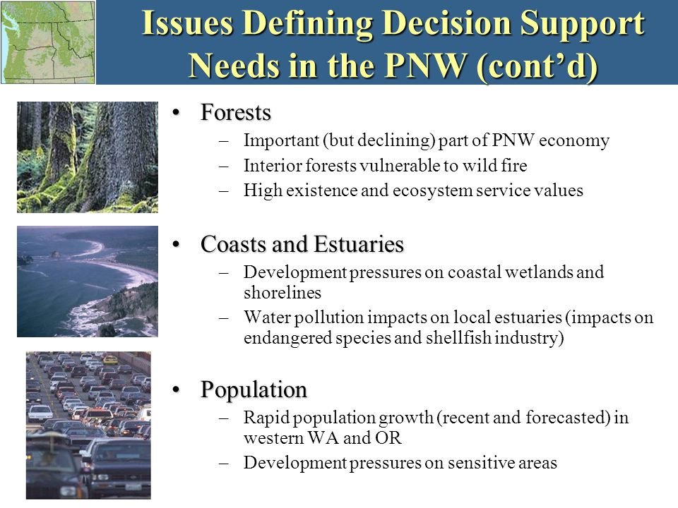 Issues Defining Decision Support Needs in the PNW (cont’d) ForestsForests –Important (but declining) part of PNW economy –Interior forests vulnerable to wild fire –High existence and ecosystem service values Coasts and EstuariesCoasts and Estuaries –Development pressures on coastal wetlands and shorelines –Water pollution impacts on local estuaries (impacts on endangered species and shellfish industry) PopulationPopulation –Rapid population growth (recent and forecasted) in western WA and OR –Development pressures on sensitive areas
